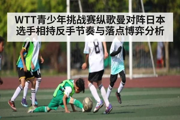WTT青少年挑战赛纵歌曼对阵日本选手相持反手节奏与落点博弈分析 - kaiyun