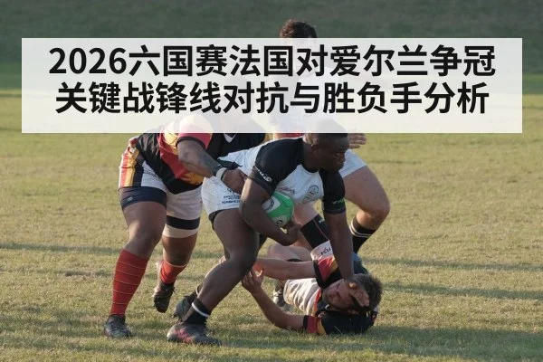 2026六国赛法国对爱尔兰争冠关键战锋线对抗与胜负手分析 - kaiyun