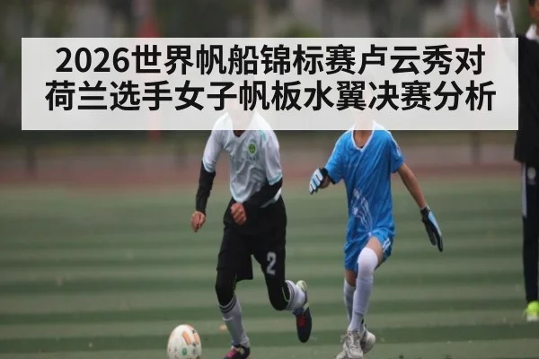 2026世界帆船锦标赛卢云秀对荷兰选手女子帆板水翼决赛分析（kaiyun）