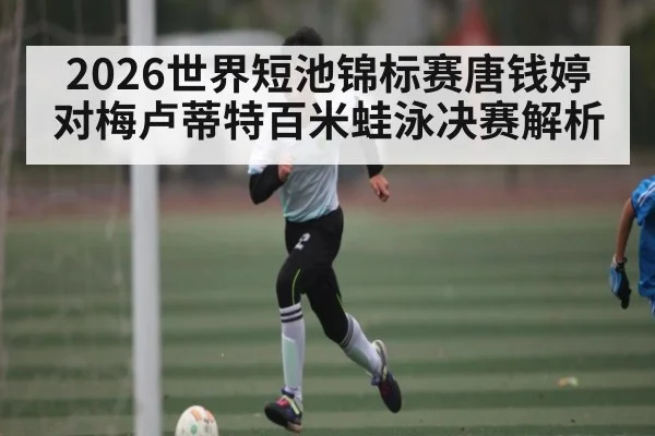 2026世界短池锦标赛唐钱婷对梅卢蒂特百米蛙泳决赛解析 - kaiyun