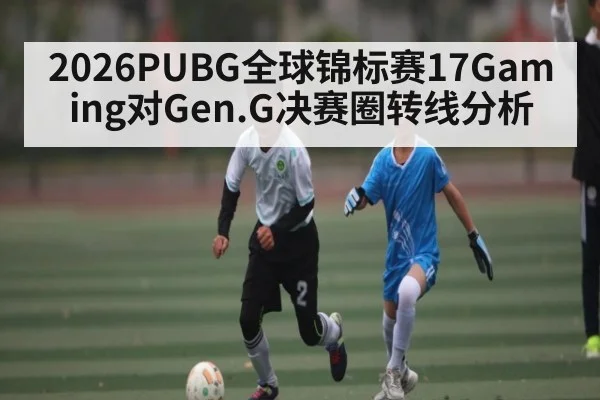 2026PUBG全球锦标赛17Gaming对Gen.G决赛圈转线分析 - kaiyun